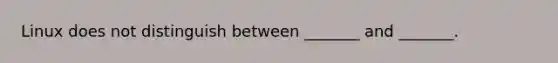 Linux does not distinguish between _______ and _______.