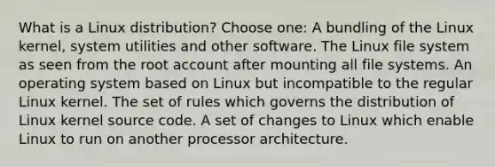 What is a Linux distribution? Choose one: A bundling of the Linux kernel, system utilities and other software. The Linux file system as seen from the root account after mounting all file systems. An operating system based on Linux but incompatible to the regular Linux kernel. The set of rules which governs the distribution of Linux kernel source code. A set of changes to Linux which enable Linux to run on another processor architecture.