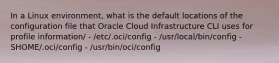 In a Linux environment, what is the default locations of the configuration file that Oracle Cloud Infrastructure CLI uses for profile information/ - /etc/.oci/config - /usr/local/bin/config - SHOME/.oci/config - /usr/bin/oci/config