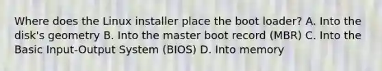 Where does the Linux installer place the boot loader? A. Into the disk's geometry B. Into the master boot record (MBR) C. Into the Basic Input-Output System (BIOS) D. Into memory