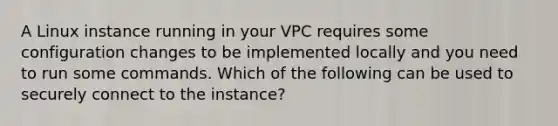 A Linux instance running in your VPC requires some configuration changes to be implemented locally and you need to run some commands. Which of the following can be used to securely connect to the instance?