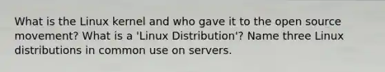 What is the Linux kernel and who gave it to the open source movement? What is a 'Linux Distribution'? Name three Linux distributions in common use on servers.