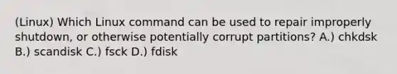 (Linux) Which Linux command can be used to repair improperly shutdown, or otherwise potentially corrupt partitions? A.) chkdsk B.) scandisk C.) fsck D.) fdisk