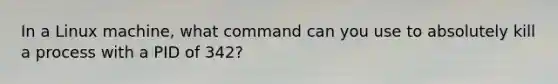 In a Linux machine, what command can you use to absolutely kill a process with a PID of 342?