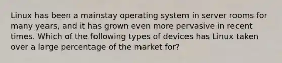 Linux has been a mainstay operating system in server rooms for many years, and it has grown even more pervasive in recent times. Which of the following types of devices has Linux taken over a large percentage of the market for?