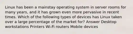 Linux has been a mainstay operating system in server rooms for many years, and it has grown even more pervasive in recent times. Which of the following types of devices has Linux taken over a large percentage of the market for? Answer Desktop workstations Printers Wi-Fi routers Mobile devices