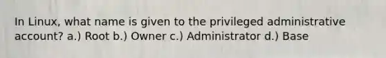 In Linux, what name is given to the privileged administrative account? a.) Root b.) Owner c.) Administrator d.) Base