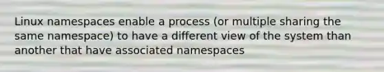 Linux namespaces enable a process (or multiple sharing the same namespace) to have a different view of the system than another that have associated namespaces