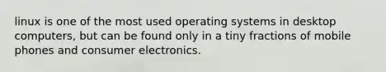 linux is one of the most used operating systems in desktop computers, but can be found only in a tiny fractions of mobile phones and consumer electronics.