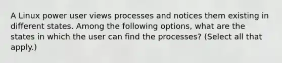 A Linux power user views processes and notices them existing in different states. Among the following options, what are the states in which the user can find the processes? (Select all that apply.)