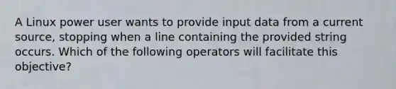 A Linux power user wants to provide input data from a current source, stopping when a line containing the provided string occurs. Which of the following operators will facilitate this objective?