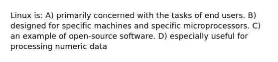 Linux is: A) primarily concerned with the tasks of end users. B) designed for specific machines and specific microprocessors. C) an example of open-source software. D) especially useful for processing numeric data