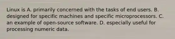 Linux is A. primarily concerned with the tasks of end users. B. designed for specific machines and specific microprocessors. C. an example of open-source software. D. especially useful for processing numeric data.