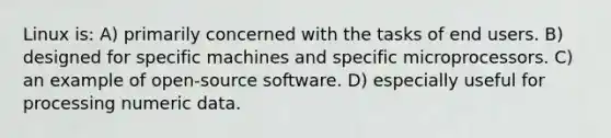 Linux is: A) primarily concerned with the tasks of end users. B) designed for specific machines and specific microprocessors. C) an example of open-source software. D) especially useful for processing numeric data.