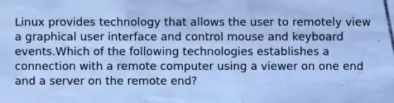 Linux provides technology that allows the user to remotely view a graphical user interface and control mouse and keyboard events.Which of the following technologies establishes a connection with a remote computer using a viewer on one end and a server on the remote end?