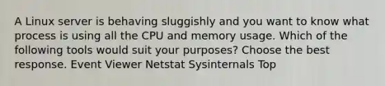 A Linux server is behaving sluggishly and you want to know what process is using all the CPU and memory usage. Which of the following tools would suit your purposes? Choose the best response. Event Viewer Netstat Sysinternals Top