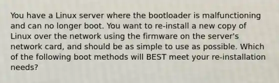 You have a Linux server where the bootloader is malfunctioning and can no longer boot. You want to re-install a new copy of Linux over the network using the firmware on the server's network card, and should be as simple to use as possible. Which of the following boot methods will BEST meet your re-installation needs?