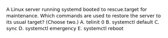 A Linux server running systemd booted to rescue.target for maintenance. Which commands are used to restore the server to its usual target? (Choose two.) A. telinit 0 B. systemctl default C. sync D. systemctl emergency E. systemctl reboot