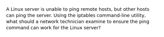 A Linux server is unable to ping remote hosts, but other hosts can ping the server. Using the iptables command-line utility, what should a network technician examine to ensure the ping command can work for the Linux server?