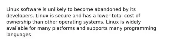 Linux software is unlikely to become abandoned by its developers. Linux is secure and has a lower total cost of ownership than other operating systems. Linux is widely available for many platforms and supports many programming languages