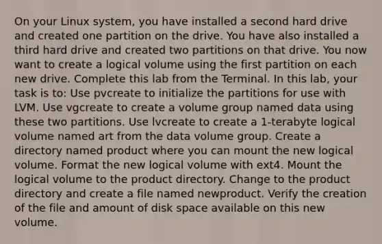 On your Linux system, you have installed a second hard drive and created one partition on the drive. You have also installed a third hard drive and created two partitions on that drive. You now want to create a logical volume using the first partition on each new drive. Complete this lab from the Terminal. In this lab, your task is to: Use pvcreate to initialize the partitions for use with LVM. Use vgcreate to create a volume group named data using these two partitions. Use lvcreate to create a 1-terabyte logical volume named art from the data volume group. Create a directory named product where you can mount the new logical volume. Format the new logical volume with ext4. Mount the logical volume to the product directory. Change to the product directory and create a file named newproduct. Verify the creation of the file and amount of disk space available on this new volume.