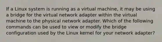 If a Linux system is running as a virtual machine, it may be using a bridge for the virtual network adapter within the virtual machine to the physical network adapter. Which of the following commands can be used to view or modify the bridge configuration used by the Linux kernel for your network adapter?