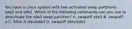 You have a Linux system with two activated swap partitions: sda3 and sdb2. Which of the following commands can you use to deactivate the sda3 swap partition? A. swapoff sda3 B. swapoff -a C. fdisk d /dev/sda3 D. swapoff /dev/sda3