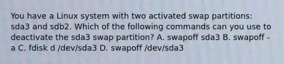 You have a Linux system with two activated swap partitions: sda3 and sdb2. Which of the following commands can you use to deactivate the sda3 swap partition? A. swapoff sda3 B. swapoff -a C. fdisk d /dev/sda3 D. swapoff /dev/sda3