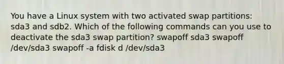 You have a Linux system with two activated swap partitions: sda3 and sdb2. Which of the following commands can you use to deactivate the sda3 swap partition? swapoff sda3 swapoff /dev/sda3 swapoff -a fdisk d /dev/sda3