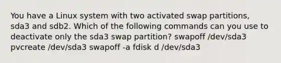 You have a Linux system with two activated swap partitions, sda3 and sdb2. Which of the following commands can you use to deactivate only the sda3 swap partition? swapoff /dev/sda3 pvcreate /dev/sda3 swapoff -a fdisk d /dev/sda3