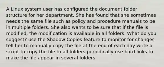 A Linux system user has configured the document folder structure for her department. She has found that she sometimes needs the same file such as policy and procedure manuals to be in multiple folders. She also wants to be sure that if the file is modified, the modification is available in all folders. What do you suggest? use the Shadow Copies feature to monitor for changes tell her to manually copy the file at the end of each day write a script to copy the file to all folders periodically use hard links to make the file appear in several folders