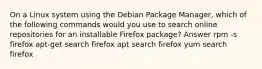 On a Linux system using the Debian Package Manager, which of the following commands would you use to search online repositories for an installable Firefox package? Answer rpm -s firefox apt-get search firefox apt search firefox yum search firefox