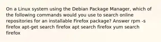 On a Linux system using the Debian Package Manager, which of the following commands would you use to search online repositories for an installable Firefox package? Answer rpm -s firefox apt-get search firefox apt search firefox yum search firefox