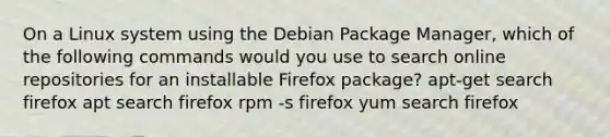 On a Linux system using the Debian Package Manager, which of the following commands would you use to search online repositories for an installable Firefox package? apt-get search firefox apt search firefox rpm -s firefox yum search firefox