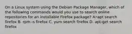 On a Linux system using the Debian Package Manager, which of the following commands would you use to search online repositories for an installable Firefox package? A. apt search firefox B. rpm -s firefox C. yum search firefox D. apt-get search firefox