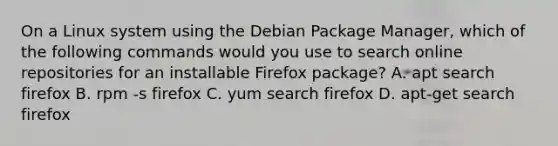 On a Linux system using the Debian Package Manager, which of the following commands would you use to search online repositories for an installable Firefox package? A. apt search firefox B. rpm -s firefox C. yum search firefox D. apt-get search firefox