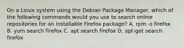 On a Linux system using the Debian Package Manager, which of the following commands would you use to search online repositories for an installable Firefox package? A. rpm -s firefox B. yum search firefox C. apt search firefox D. apt-get search firefox