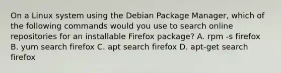 On a Linux system using the Debian Package Manager, which of the following commands would you use to search online repositories for an installable Firefox package? A. rpm -s firefox B. yum search firefox C. apt search firefox D. apt-get search firefox