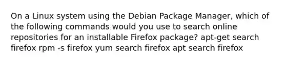 On a Linux system using the Debian Package Manager, which of the following commands would you use to search online repositories for an installable Firefox package? apt-get search firefox rpm -s firefox yum search firefox apt search firefox