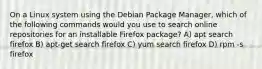 On a Linux system using the Debian Package Manager, which of the following commands would you use to search online repositories for an installable Firefox package? A) apt search firefox B) apt-get search firefox C) yum search firefox D) rpm -s firefox