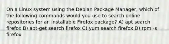 On a Linux system using the Debian Package Manager, which of the following commands would you use to search online repositories for an installable Firefox package? A) apt search firefox B) apt-get search firefox C) yum search firefox D) rpm -s firefox