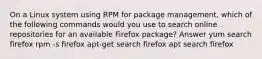 On a Linux system using RPM for package management, which of the following commands would you use to search online repositories for an available Firefox package? Answer yum search firefox rpm -s firefox apt-get search firefox apt search firefox