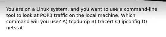 You are on a Linux system, and you want to use a command-line tool to look at POP3 traffic on the local machine. Which command will you use? A) tcpdump B) tracert C) ipconfig D) netstat