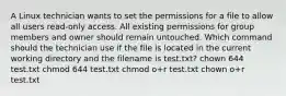 A Linux technician wants to set the permissions for a file to allow all users read-only access. All existing permissions for group members and owner should remain untouched. Which command should the technician use if the file is located in the current working directory and the filename is test.txt? chown 644 test.txt chmod 644 test.txt chmod o+r test.txt chown o+r test.txt