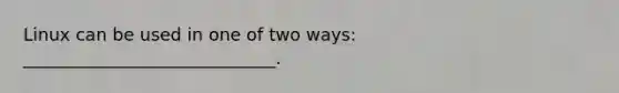 Linux can be used in one of two ways: _____________________________.