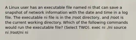 A Linux user has an executable file named ni that can save a snapshot of network information with the date and time in a log file. The executable ni file is in the /root directory, and /root is the current working directory. Which of the following commands would run the executable file? (Select TWO). exec ni ./ni source ni /root/ni ni