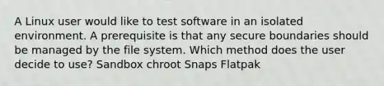 A Linux user would like to test software in an isolated environment. A prerequisite is that any secure boundaries should be managed by the file system. Which method does the user decide to use? Sandbox chroot Snaps Flatpak