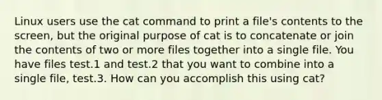 Linux users use the cat command to print a file's contents to the screen, but the original purpose of cat is to concatenate or join the contents of two or more files together into a single file. You have files test.1 and test.2 that you want to combine into a single file, test.3. How can you accomplish this using cat?