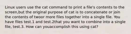 Linux users use the cat command to print a file's contents to the screen,but the original purpose of cat is to concatenate or join the contents of twoor more files together into a single file. You have files test.1 and test.2that you want to combine into a single file, test.3. How can youaccomplish this using cat?