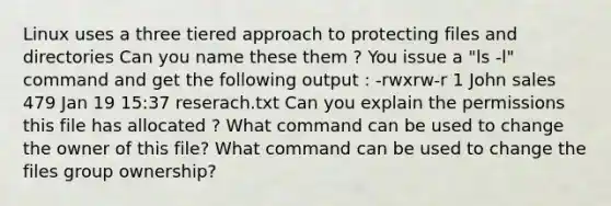 Linux uses a three tiered approach to protecting files and directories Can you name these them ? You issue a "ls -l" command and get the following output : -rwxrw-r 1 John sales 479 Jan 19 15:37 reserach.txt Can you explain the permissions this file has allocated ? What command can be used to change the owner of this file? What command can be used to change the files group ownership?